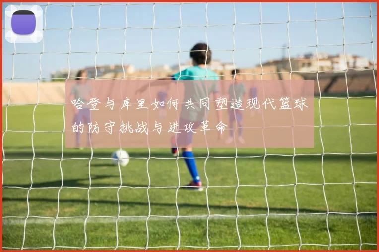 哈登与库里如何共同塑造现代篮球的防守挑战与进攻革命