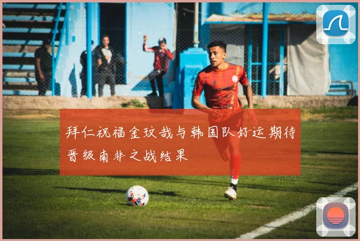 拜仁祝福金玟哉与韩国队好运期待晋级南非之战结果