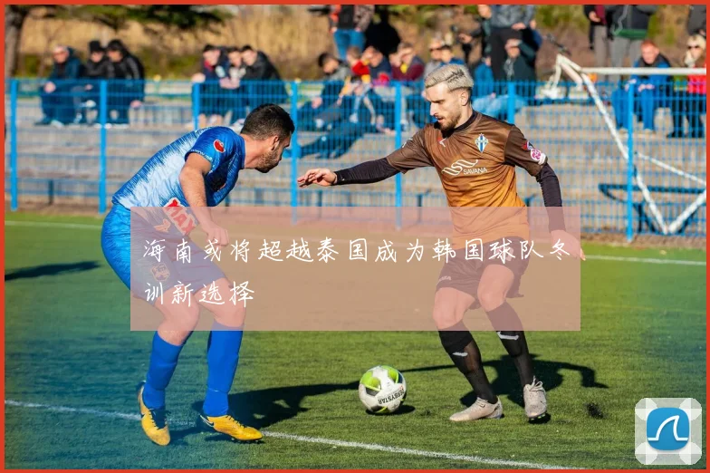 海南或将超越泰国成为韩国球队冬训新选择