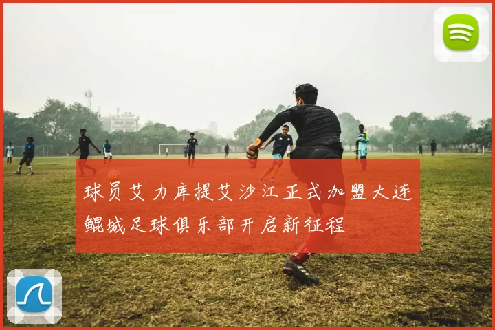 球员艾力库提艾沙江正式加盟大连鲲城足球俱乐部开启新征程
