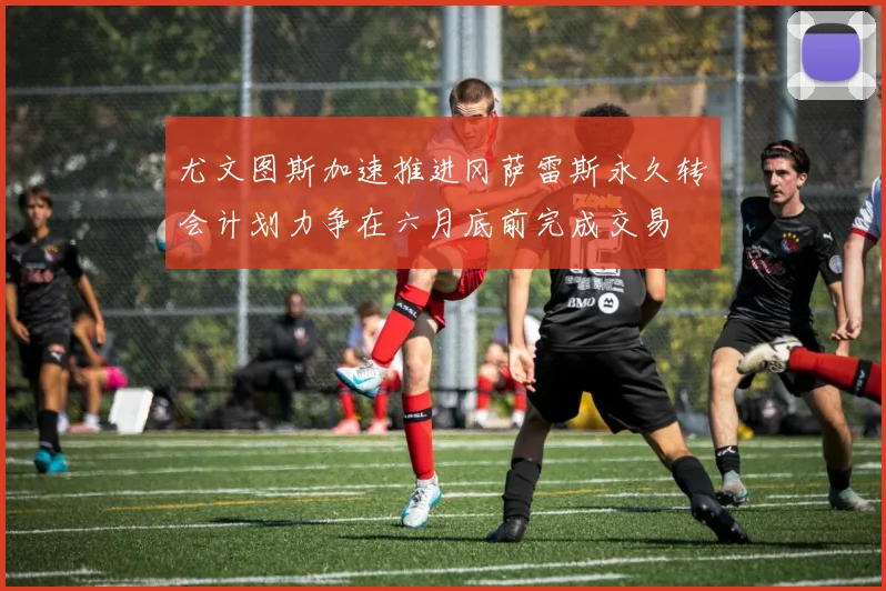 尤文图斯加速推进冈萨雷斯永久转会计划力争在六月底前完成交易