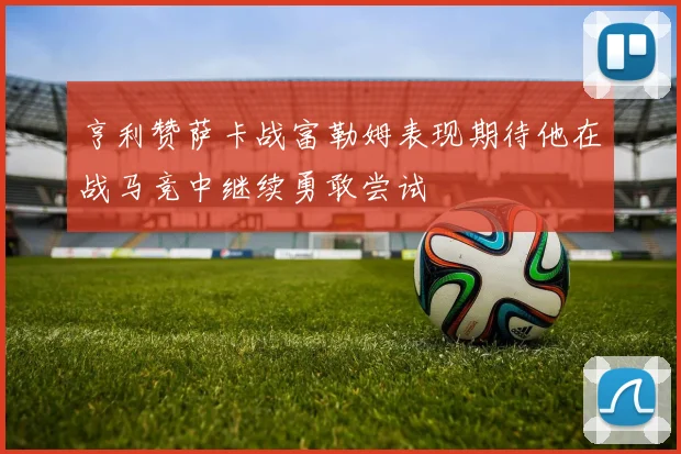 亨利赞萨卡战富勒姆表现期待他在战马竞中继续勇敢尝试