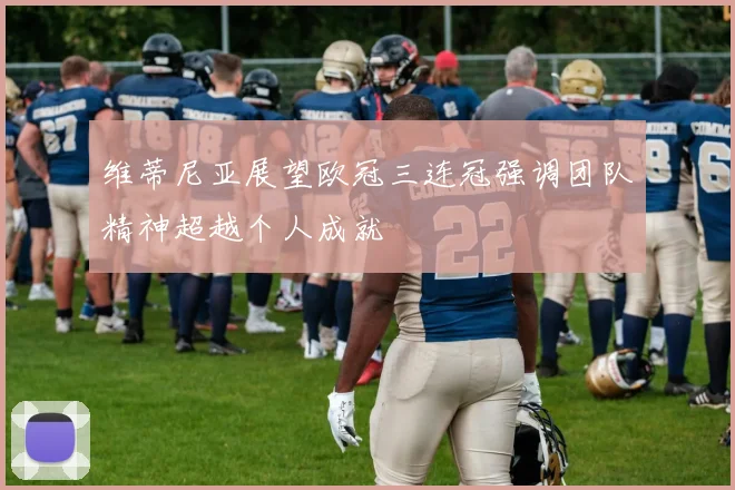 维蒂尼亚展望欧冠三连冠强调团队精神超越个人成就