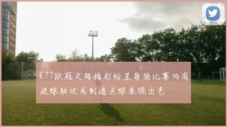 K77欧冠之路精彩纷呈每场比赛均有进球助攻或制造点球表现出色