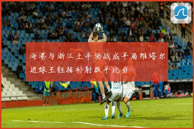 海港与浙江上半场战成平局维塔尔进球王钰栋补射扳平比分