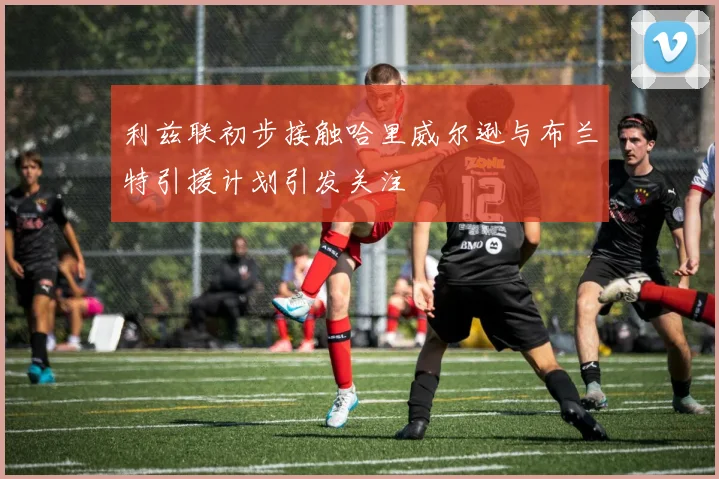 利兹联初步接触哈里威尔逊与布兰特引援计划引发关注