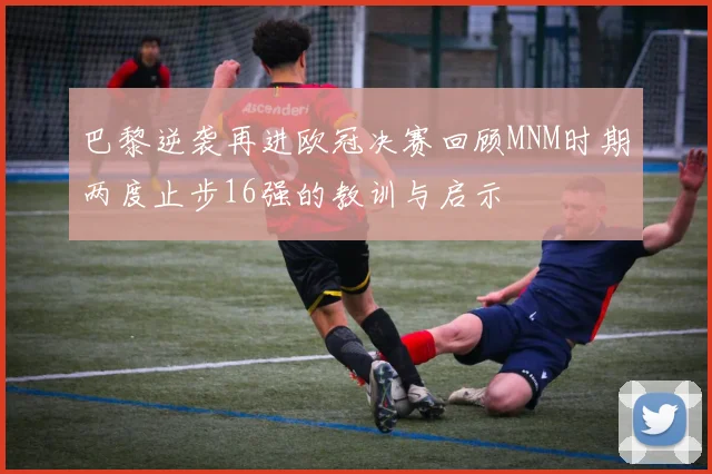 巴黎逆袭再进欧冠决赛回顾MNM时期两度止步16强的教训与启示