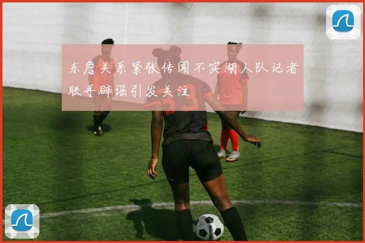 东詹关系紧张传闻不实湖人队记者联手辟谣引发关注