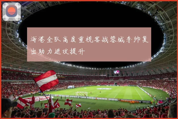 海港全队高度重视客战蓉城李帅复出助力进攻提升