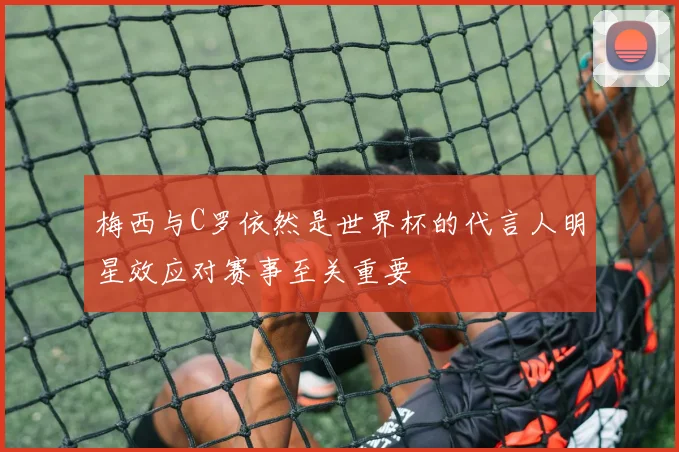 梅西与C罗依然是世界杯的代言人明星效应对赛事至关重要