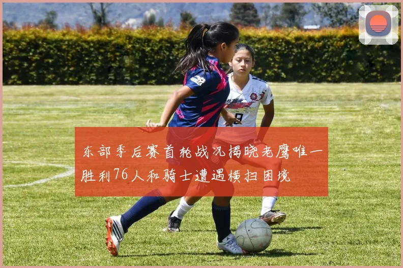 东部季后赛首轮战况揭晓老鹰唯一胜利76人和骑士遭遇横扫困境
