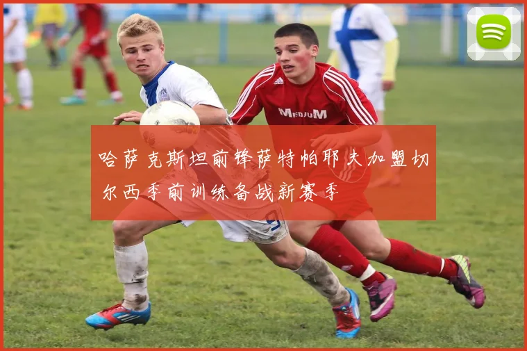哈萨克斯坦前锋萨特帕耶夫加盟切尔西季前训练备战新赛季